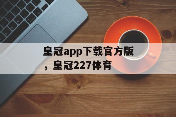 皇冠app下载官方版，皇冠227体育